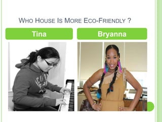 WHO HOUSE IS MORE ECO-FRIENDLY ?

   Tina               Bryanna
 