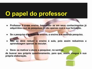O papel do professor
● Professor é quem ensina, baseando- se em seus conhecimentos já
adquiridos com as pesquisas, e não apenas com a sua formação.
● Se a pesquisa é a razão do ensino, o ensino é a razão da pesquisa.
● Não se deve reduzir o ensino à aula, pois assim reduzimos a
aprendizagem apenas ao escutar.
● Deve- se motivar o aluno a pesquisar, no sentido
de buscar seu próprio questionamento, para que, assim chegue à sua
própria elaboração.
 