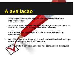 A avaliação
● A avaliação as vezes não segue o ritmo de desenvolvimento
intelectual social ;
● A avaliação é um processo de construção, age como uma forma de
desvinculo, onde o aluno expõe seu conhecimento;
● Cada um tem seu tempo para a avaliação, não deve ser algo
determinado;
● A avaliação pode contrapor a promoção automática dos alunos, que
os desprepara para a vida escola futura.
● A prova avalia a aprendizagem, mas não combina com a pesquisa.
 