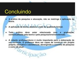 Concluindo
● A prática da pesquisa e educação, não se restringe à aplicação da
teoria.
● A aplicação da teoria, destaca o lado da qualidade formal;
● Toda prática deve estar relacionada com a graduação,
contextualizada pela teoria e pela pesquisa/ensino/extensão.
● A relação professor/aluno é muito importante para a elaboração de
um currículo. O professor deve ser capaz de construir um projeto
próprio, educativo e assistencial, abrangendo o conceito de pesquisa
e como de atuar.
 