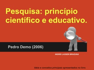 Pesquisa: princípio
científico e educativo.
Pedro Demo (2006)
Ideia e conceitos principais apresentados no livro.
INGRID LASSEN BRAZUNA
 
