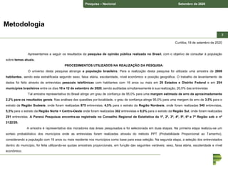 Pesquisa – Nacional Setembro de 2020
22
Curitiba, 18 de setembro de 2020
Apresentamos a seguir os resultados da pesquisa de opinião pública realizada no Brasil, com o objetivo de consultar à população
sobre temas atuais.
PROCEDIMENTOS UTILIZADOS NA REALIZAÇÃO DA PESQUISA:
O universo desta pesquisa abrange a população brasileira. Para a realização desta pesquisa foi utilizada uma amostra de 2008
habitantes, sendo esta estratificada segundo sexo, faixa etária, escolaridade, nível econômico e posição geográfica. O trabalho de levantamento de
dados foi feito através de entrevistas pessoais telefônicas com habitantes com 16 anos ou mais em 26 Estados e Distrito Federal e em 204
municípios brasileiros entre os dias 10 e 12 de setembro de 2020, sendo auditadas simultaneamente à sua realização, 20,0% das entrevistas
Tal amostra representativa do Brasil atinge um grau de confiança de 95,0% para uma margem estimada de erro de aproximadamente
2,2% para os resultados gerais. Nas análises das questões por localidade, o grau de confiança atinge 95,0% para uma margem de erro de 3,5% para o
estrato da Região Sudeste, onde foram realizadas 875 entrevistas, 4,5% para o estrato da Região Nordeste, onde foram realizadas 540 entrevistas,
5,5% para o estrato da Região Norte + Centro-Oeste onde foram realizadas 302 entrevistas e 6,0% para o estrato da Região Sul, onde foram realizadas
291 entrevistas. A Paraná Pesquisas encontra-se registrada no Conselho Regional de Estatística da 1ª, 2ª, 3ª, 4ª, 5ª, 6ª e 7ª Região sob o nº
3122/20.
A amostra é representativa dos moradores das áreas pesquisadas e foi selecionada em duas etapas. Na primeira etapa realizou-se um
sorteio probabilístico dos municípios onde as entrevistas foram realizadas através do método PPT (Probabilidade Proporcional ao Tamanho),
considerando a população com 16 anos ou mais residente nos municípios como base para essa seleção. Na segunda etapa, a seleção dos entrevistados
dentro do município, foi feita utilizando-se quotas amostrais proporcionais, em função das seguintes variáveis: sexo, faixa etária, escolaridade e nível
econômico.
Metodologia
 