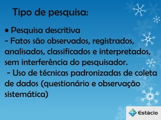 Tipo de pesquisa:
• Pesquisa descritiva
- Fatos são observados, registrados,
analisados, classificados e interpretados,
sem interferência do pesquisador.
 - Uso de técnicas padronizadas de coleta
de dados (questionário e observação
sistemática)
 