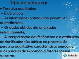 Tipo de pesquisa:
• Pesquisa qualitativa
 – É descritiva
 – As informações obtidas não podem ser
quantificáveis;
 – Os dados obtidos são analisados
indutivamente;
 – A interpretação dos fenômenos e a atribuição
de significados são básicas no processo de
pesquisa qualitativa características pessoais e
suas historias de exposição a fatores casuais
suspeitos.
 