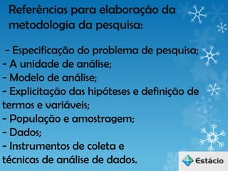 Referências para elaboração da
 metodologia da pesquisa:
 - Especificação do problema de pesquisa;
- A unidade de análise;
- Modelo de análise;
- Explicitação das hipóteses e definição de
termos e variáveis;
- População e amostragem;
- Dados;
- Instrumentos de coleta e
técnicas de análise de dados.
 