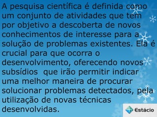 A pesquisa científica é definida como
um conjunto de atividades que tem
por objetivo a descoberta de novos
conhecimentos de interesse para a
solução de problemas existentes. Ela é
crucial para que ocorra o
desenvolvimento, oferecendo novos
subsídios que irão permitir indicar
uma melhor maneira de procurar
solucionar problemas detectados, pela
utilização de novas técnicas
desenvolvidas.
 
