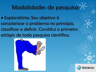 Modalidades de pesquisa:
• Exploratória: Seu objetivo é
caracterizar o problema no princípio,
classificar e definir. Constitui o primeiro
estágio de toda pesquisa científica.
 