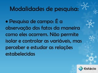 Modalidades de pesquisa:
• Pesquisa de campo: É a
observação dos fatos da maneira
como eles ocorrem. Não permite
isolar e controlar as variáveis, mas
perceber e estudar as relações
estabelecidas
 