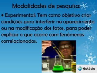 Modalidades de pesquisa:
• Experimental: Tem como objetivo criar
condições para interferir no aparecimento
ou na modificação dos fatos, para poder
explicar o que ocorre com fenômenos
correlacionados.
 
