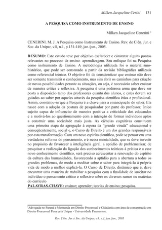 Milken Jacqueline Cerini     131

             A PESQUISA COMO INSTRUMENTO DE ENSINO

                                                                Milken Jacqueline Cenerini 1

CENERINI. M. J. A Pesquisa como Instrumento de Ensino. Rev. de Ciên. Jur. e
Soc. da Unipar, v.8, n.1, p.131-149, jan./jun., 2005.

RESUMO: Este estudo teve por objetivo esclarecer e constatar alguns pontos
relevantes no processo de ensino- aprendizagem. Seu enfoque foi na Pesquisa
como instrumento de Ensino. A metodologia utilizada foi o materialismo-
histórico, que pode ser constatado a partir da revisão bibliográﬁca utilizada
como referencial teórico. O objetivo foi de conscientizar que ensinar não deve
ser somente transmitir o conhecimento, mas sim abrir os caminhos para criação
de novas possibilidades perante as situações, ou seja, é necessário saber ensinar
de maneira crítica e reﬂexiva. A pesquisa é uma poderosa arma que deve ser
posta a disposição tanto dos professores quanto dos alunos, e estes devem ser
guiados ao saber por aqueles através da pesquisa cientíﬁca ética e proﬁssional.
Assim, constatou-se que a Pesquisa é a chave para a emancipação do saber. Ela
nasce com a adoção da postura de pesquisador por parte do professor, único
sujeito capaz de inﬂuenciar de maneira positiva a criticidade dos educandos
e a motivá-los ao questionamento com a intenção de formar indivíduos aptos
a construir uma sociedade mais justa. As ciências cognitivas constituem
uma primeira etapa de agregação à espera da “grande virada” educacional e
conseqüentemente, social e, o Curso de Direito é um dos grandes responsáveis
por esta transformação. Com um novo espírito cientíﬁco, pode se pensar em uma
verdadeira reforma do pensamento, e é nessa mentalidade, que se deve investir
no propósito de favorecer a inteligência geral, a aptidão de problematizar, de
pesquisar a realização da ligação dos conhecimentos teóricos à prática e a esse
novo conhecimento cientíﬁco, será preciso acrescentar a renovação do espírito
da cultura das humanidades, favorecendo a aptidão para a abertura a todos os
grandes problemas, de modo a meditar sobre o saber para integrá-lo à própria
vida de modo a melhor explicá-la. O Curso de Direito, dinâmico que é, deve
encontrar uma maneira de trabalhar a pesquisa com a ﬁnalidade de suscitar no
indivíduo o pensamento crítico e reﬂexivo sobre os diversos ramos ou matérias
do currículo
PALAVRAS-CHAVE: ensinar; aprender; teorias de ensino; pesquisa.




Advogada no Paraná e Mestranda em Direito Processual e Cidadania com área de concentração em
1

Direito Processual Pena pela Unipar - Universidade Paranaense.

                    Rev. Ciên. Jur. e Soc. da Unipar, v.8, n.1, jan./jun., 2005
 