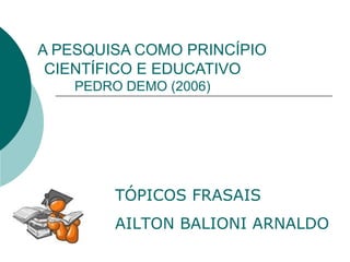 A PESQUISA COMO PRINCÍPIO
CIENTÍFICO E EDUCATIVO
PEDRO DEMO (2006)
TÓPICOS FRASAIS
AILTON BALIONI ARNALDO
 