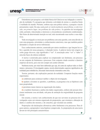 Entendemos por pesquisa a atividade básica da Ciência na sua indagação e constru-
ção da realidade. É a pesquisa que alimenta a atividade de ensino e a atualiza frente




                                                                                                                                    Introdução à Pesquisa Científ ic a em Educação
à realidade do mundo. Portanto, embora seja uma prática teórica, a pesquisa vincula
pensamento e ação. Ou seja, nada pode ser intelectualmente um problema, se não tiver
sido, em primeiro lugar, um problema da vida prática. As questões da investigação
estão, portanto, relacionadas a interesses e circunstâncias socialmente condicionadas.
São frutos de determinada inserção no real, nele encontrando suas razões e seus obje-
tivos.
  Toda investigação se inicia por um problema com uma questão, com uma dúvida ou
com uma pergunta, articuladas a conhecimentos anteriores, mas que também podem
demandar a criação de novos referenciais.




                                                                                            O Conceito de Metodologia de Pesquisa
   Esse conhecimento anterior, construído por outros estudiosos e que lançam luz so-
bre a questão de nossa pesquisa, é chamado teoria. A palavra teoria tem origem no
verbo grego theorein, cujo significado é “ver”. A associação entre “ver” e “saber” é
uma das bases da ciência ocidental.
   A teoria é construída para explicar ou compreender um fenômeno, um processo
ou um conjunto de fenômenos e processos. Este conjunto citado constitui o domínio
empírico da teoria, pois esta tem sempre um caráter abstrato.
   Nenhuma teoria, por mais bem elaborada que seja, dá conta de explicar todos os fenô-
menos e processos. O investigador separa, recorta determinados aspectos significativos da
realidade para trabalhá-los, buscando interconexão sistemática entre eles.
  Teorias, portanto, são explicações parciais da realidade. Cumprem funções muito
importantes:
   a) colaboram para esclarecer melhor o objeto de investigação;
  b) ajudam a levantar as questões, o problema, as perguntas e/ou as hipóteses com
mais propriedade;
   c) permitem maior clareza na organização dos dados;
   d) e também iluminam a análise dos dados organizados, embora não possam dire-
cionar totalmente essa atividade, sob pena de anulação da originalidade da pergunta
inicial.
   Em resumo, a teoria é um conhecimento de que nos servimos no processo de in-
vestigação como um sistema organizado de proposições, que orientam a obtenção de
dados e a análise dos mesmos, e de conceitos, que veiculam seu sentido.
   Proposições são declarações afirmativas sobre fenômenos e/ou processos. Para al-
guns autores, a proposição é uma hipótese comprovada. As proposições de uma teoria
devem ter três principais características:



                                                                                                                                         11
 