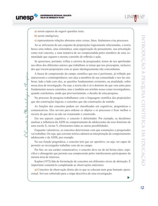 a) serem capazes de sugerir questões reais;
                                           b) serem inteligíveis;




                                                                                                                                  Introdução à Pesquisa Científ ic a em Educação
                                           c) representarem relações abstratas entre coisas, fatos, fenômenos e/ou processos.
                                          Ao se utilizarem de um conjunto de proposições logicamente relacionadas, a teoria
                                        busca uma ordem, uma sistemática, uma organização do pensamento, sua articulação
                                        como real concreto, e uma tentativa de ser compreendida pelos membros de uma co-
                                        munidade que seguem o mesmo caminho de reflexão e ação.
                                           Se quisermos, portanto, trilhar a carreira de pesquisador, temos de nos aprofundar
                                        nas obras dos diferentes autores que trabalham os temas que nos preocupam, inclusive
                                        dos que trazem proposições com as quais ideologicamente não concordamos.
                                           A busca de compreensão do campo científico que nos é pertinente, já trilhado por
O Conceito de Metodologia de Pesquisa




                                        antecessores e contemporâneos, nos alça a membros de sua comunidade e nos faz om-
                                        brear, lado a lado com eles, as questões fundamentais existentes, na atualidade, sobre
                                        nossa área de investigação. Ou seja, a teoria não é só o domínio do que vem antes para
                                        fundamentar nossos caminhos, mas é também um artefato nosso como investigadores,
                                        quando concluímos, ainda que provisoriamente, o desafio de uma pesquisa.
                                          No processo de pesquisa trabalhamos com a linguagem científica das proposições
                                        que são construções lógicas; e conceitos que são construções de sentido.
                                            As funções dos conceitos podem ser classificadas em cognitivas, pragmáticas e
                                        comunicativas. Eles servem para ordenar os objetos e os processos e fixar melhor o
                                        recorte do que deve ou não ser examinado e construído.
                                            Em seu aspecto cognitivo, o conceito é delimitador. Por exemplo, se decidimos
                                        analisar a influência da AIDS no comportamento de adolescentes do sexo feminino de
                                        uma escola X, turma Y, eliminamos todas as outras possibilidades.
                                            Enquanto valorativos, os conceitos determinam com que conotações o pesquisador
                                        vai trabalhar. Ou seja, que corrente teórica adotará na interpretação do comportamento
                                        adolescente e da AIDS, por exemplo.
                                            Na sua função pragmática, o conceito tem que ser operativo, ou seja, ser capaz de
                                        permitir ao investigador trabalhar com ele no campo.
                                            Por fim, no seu caráter comunicativo, o conceito deve ser de tal forma claro, espe-
                                        cífico e abrangente que permita sua compreensão pelos interlocutores participantes da
                                        mesma área de interesse.
                                            Kaplan (1972) fala da formulação de conceitos em diferentes níveis de abstração. É
                                        importante comentá-lo completando as observações anteriores:
                                           a) Conceitos de observação direta são os que se colocam num grau bastante opera-
                                        cional. Servem sobretudo para a etapa descritiva de uma investigação.




                                                                                                                                  12
 