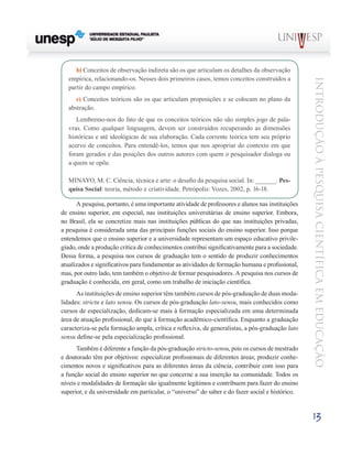 b) Conceitos de observação indireta são os que articulam os detalhes da observação
   empírica, relacionando-os. Nesses dois primeiros casos, temos conceitos construídos a




                                                                                                  Introdução à Pesquisa Científ ic a em Educação
   partir do campo empírico.
      c) Conceitos teóricos são os que articulam proposições e se colocam no plano da
   abstração.
      Lembremo-nos do fato de que os conceitos teóricos não são simples jogo de pala-
   vras. Como qualquer linguagem, devem ser construídos recuperando as dimensões
   históricas e até ideológicas de sua elaboração. Cada corrente teórica tem seu próprio
   acervo de conceitos. Para entendê-los, temos que nos apropriar do contexto em que
   foram gerados e das posições dos outros autores com quem o pesquisador dialoga ou
   a quem se opõe.

   MINAYO, M. C. Ciência, técnica e arte: o desafio da pesquisa social. In: ______. Pes-
   quisa Social: teoria, método e criatividade. Petrópolis: Vozes, 2002, p. 16-18.

      A pesquisa, portanto, é uma importante atividade de professores e alunos nas instituições
de ensino superior, em especial, nas instituições universitárias de ensino superior. Embora,
no Brasil, ela se concretize mais nas instituições públicas do que nas instituições privadas,
a pesquisa é considerada uma das principais funções sociais do ensino superior. Isso porque
entendemos que o ensino superior e a universidade representam um espaço educativo privile-
giado, onde a produção crítica de conhecimentos contribui significativamente para a sociedade.
Dessa forma, a pesquisa nos cursos de graduação tem o sentido de produzir conhecimentos
atualizados e significativos para fundamentar as atividades de formação humana e profissional,
mas, por outro lado, tem também o objetivo de formar pesquisadores. A pesquisa nos cursos de
graduação é conhecida, em geral, como um trabalho de iniciação científica.
      As instituições de ensino superior têm também cursos de pós-graduação de duas moda-
lidades: strictu e lato sensu. Os cursos de pós-graduação lato-sensu, mais conhecidos como
cursos de especialização, dedicam-se mais à formação especializada em uma determinada
área de atuação profissional, do que à formação acadêmico-científica. Enquanto a graduação
caracteriza-se pela formação ampla, crítica e reflexiva, de generalistas, a pós-graduação lato
sensu define-se pela especialização profissional.
      Também é diferente a função da pós-graduação stricto-sensu, pois os cursos de mestrado
e doutorado têm por objetivos: especializar profissionais de diferentes áreas; produzir conhe-
cimentos novos e significativos para as diferentes áreas da ciência; contribuir com isso para
a função social do ensino superior no que concerne a sua inserção na comunidade. Todos os
níveis e modalidades de formação são igualmente legítimos e contribuem para fazer do ensino
superior, e da universidade em particular, o “universo” do saber e do fazer social e histórico.


                                                                                                  13
 