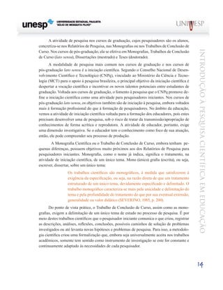 A atividade de pesquisa nos cursos de graduação, cujos pesquisadores são os alunos,
concretiza-se nos Relatórios de Pesquisa, nas Monografias ou nos Trabalhos de Conclusão de




                                                                                                 Introdução à Pesquisa Científ ic a em Educação
Curso. Nos cursos de pós-graduação, ela se efetiva em Monografias, Trabalhos de Conclusão
de Curso (lato sensu), Dissertações (mestrado) e Teses (doutorado).
       A modalidade de pesquisa mais comum nos cursos de graduação e nos cursos de
pós-graduação lato sensu é a iniciação científica. Segundo o Conselho Nacional de Desen-
volvimento Científico e Tecnológico (CNPq), vinculado ao Ministério da Ciência e Tecno-
logia (MCT) para o apoio à pesquisa brasileira, o principal objetivo da iniciação científica é
despertar a vocação científica e incentivar os novos talentos potenciais entre estudantes de
graduação. Voltada aos cursos de graduação, o fomento à pesquisa que o CNPq promove de-
fine a iniciação científica como uma atividade para pesquisadores iniciantes. Nos cursos de
pós-graduação lato sensu, os objetivos também são de iniciação à pesquisa, embora voltados
mais à formação profissional do que à formação de pesquisadores. No âmbito da educação,
vemos a atividade de iniciação científica voltada para a formação dos educadores, pois estes
precisam desenvolver uma de pesquisa, sob o risco de tratar da transmissão/apropriação de
conhecimentos de forma acrítica e reprodutora. A atividade de educador, portanto, exige
uma dimensão investigativa. Se o educador tem o conhecimento como foco de sua atuação,
então, ele pode compreender seu processo de produção.
      	 A Monografia Científica ou o Trabalho de Conclusão de Curso, embora tenham pe-
quenas diferenças, possuem objetivos muito próximos aos dos Relatórios de Pesquisa para
pesquisadores iniciantes. Monografia, como o nome já indica, significa o tratamento, na
atividade de iniciação científica, de um único tema. Mono (único) grafia (escrita), ou seja,
escrever, dissertar, sobre um único tema:
                  Os trabalhos científicos são monográficos, à medida que satisfizerem à
                  exigência da especificação, ou seja, na razão direta de que um tratamento
                  estruturado de um único tema, devidamente especificado e delimitado. O
                  trabalho monográfico caracteriza-se mais pela unicidade e delimitação do
                  tema e pela profundidade do tratamento do que por sua eventual extensão,
                  generalidade ou valor didático (SEVERINO, 1985, p. 200).
      Do ponto de vista prático, o Trabalho de Conclusão de Curso, assim como as mono-
grafias, exigem a delimitação de um único tema de estudo no processo de pesquisa. É por
meio destes trabalhos científicos que o pesquisador iniciante comunica o que criou, registrar
as descrições, análises, reflexões, conclusões, possíveis caminhos de solução de problemas
investigados ou até levanta novas hipóteses e problemas de pesquisa. Para isso, a metodolo-
gia científica criou uma formalização que, embora seja universalmente aceita nos trabalhos
acadêmicos, somente tem sentido como instrumento de investigação se este for constante e
continuamente adaptado às necessidades de cada pesquisador.



                                                                                                 14
 