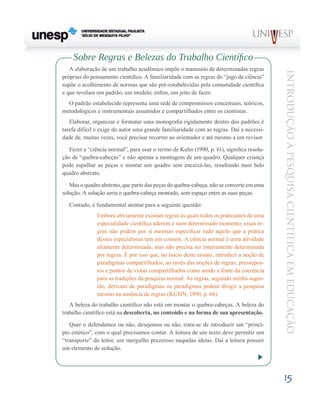 Sobre Regras e Belezas do Trabalho Científico
   A elaboração de um trabalho acadêmico impõe o manuseio de determinadas regras




                                                                                          Introdução à Pesquisa Científ ic a em Educação
próprias do pensamento científico. A familiaridade com as regras do “jogo da ciência”
supõe o acolhimento de normas que são pré-estabelecidas pela comunidade científica
e que revelam um padrão, um modelo; enfim, um jeito de fazer.
  O padrão estabelecido representa uma rede de compromissos conceituais, teóricos,
metodológicos e instrumentais assumidos e compartilhados entre os cientistas.
   Elaborar, organizar e formatar uma monografia rigidamente dentro dos padrões é
tarefa difícil e exige do autor uma grande familiaridade com as regras. Daí a necessi-
dade de, muitas vezes, você precisar recorrer ao orientador e até mesmo a um revisor.

   Fazer a “ciência normal”, para usar o termo de Kuhn (1990, p. 61), significa resolu-
ção de “quebra-cabeças” e não apenas a montagem de um quadro. Qualquer criança
pode espalhar as peças e montar um quadro sem encaixá-las, resultando num belo
quadro abstrato.

   Mas o quadro abstrato, que parte das peças do quebra-cabeça, não se converte em uma
solução. A solução seria o quebra-cabeça montado, sem espaço entre as suas peças.

  Contudo, é fundamental atentar para a seguinte questão:
               Embora obviamente existam regras às quais todos os praticantes de uma
               especialidade científica aderem e num determinado momento, essas re-
               gras não podem por si mesmas especificar tudo aquilo que a prática
               desses especialistas tem em comum. A ciência normal é urna atividade
               altamente determinada, mas não precisa ser inteiramente determinada
               por regras. É por isso que, no início deste ensaio, introduzi a noção de
               paradigmas compartilhados, ao invés das noções de regras, pressupos-
               tos e pontos de vistas compartilhados como sendo a fonte da coerência
               para as tradições da pesquisa normal. As regras, segundo minha suges-
               tão, derivam de paradigmas os paradigmas podem dirigir a pesquisa
               mesmo na ausência de regras (KUHN, 1990, p. 66).
   A beleza do trabalho científico não está em montar o quebra-cabeças. A beleza do
trabalho científico está na descoberta, no conteúdo e na forma de sua apresentação.

   Quer o defendemos ou não, desejemos ou não, trata-se de introduzir um “princí-
pio estético”, com o qual precisamos contar. A leitura de um texto deve permitir um
“transporte” do leitor, um mergulho prazeroso naquelas ideias. Daí a leitura possuir
um elemento de sedução.




                                                                                          15
 
