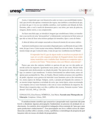 Assim, é importante que você desenvolva cada vez mais a sua sensibilidade intelec-
                                                tual, que envolve não apenas o manuseio das regras, mas também a consciência de que,




                                                                                                                                             Introdução à Pesquisa Científ ic a em Educação
                                                ao tratar do que é vivo no seu trabalho científico, você também está falando do belo.
                                                Portanto, cabe a você a tarefa de demonstrar para o seu leitor, por meio de palavras,
                                                imagens, dentre outros, a sua compreensão.

                                                  Ao fazer uma bela capa, ao introduzir imagens que sensibilizam o leitor, ao transfor-
Sobre Regras e Belezas do Trabalho Científico




                                                mar a sua escrita em uma “prosa poética”, evidentemente você precisa ter bom senso, já
                                                que não se trata de fazer uma mistura qualquer de tamanhos, tipos e cores de fontes.

                                                   A ideia de beleza está sempre associada ao desenvolvimento de um senso estético.

                                                   A primeira tarefa parece estar associada à disposição para o acolhimento do que é dife-
                                                rente, do que é novo. Como escutar uma música. Identificar notas não basta. A música ao
                                                mesmo tempo em que é soma de notas, é mais do que isso. Lembremo-nos de Mozart:

                                                               O imperador José II, que de algum modo se envolvera no projeto de O
                                                               rapto do serralho enquanto protótipo da Singspiel alemã, ficou nitida-
                                                               mente insatisfeito com o trabalho final. Declarou ao compositor após a
                                                               première em Viena: “Notas demais, meu caro Mozart, notas demais”.
                                                   Parece que uma das cantoras também se queixou de que sua voz não podia ser
                                                ouvida acima da orquestra. Igualmente nesse ponto, sem se dar conta, Mozart tinha
                                                inaugurado outro deslocamento na relação de poder. Nas óperas de corte ao estilo an-
                                                tigo, os cantores é que mandavam. A música instrumental era subserviente; estava ali
                                                apenas para acompanhá-los. Mas, no Serglio, Mozart mudou um pouco este equilíbrio
                                                de poder; algumas vezes gostava de intercalar vozes humanas com as dos instrumen-
                                                tos, numa espécie de diálogo. Solapou, assim, a posição privilegiada dos cantores. E
                                                ao mesmo tempo inquietou a sociedade de corte, que, numa ópera, estava acostumada
                                                a ter empatia com as vozes humanas e não com as vozes simultâneas da orquestra. Se
                                                Mozart deu à orquestra algo a ser dito, o público não escutou. Somente escutou “notas
                                                demais” (ELIAS, 1995, p. 128-129).

                                                GONSALVES, Elisa Pereira; NÓBREGA, Ana Maria. Fazendo uma Monografia em
                                                Educação. Campinas: Alínea, 2005.

                                     O amadurecimento científico que caracteriza o pesquisador mais experiente não pode
                               levá-lo a abandonar algumas preocupações fundamentais no processo de produção de co-
                               nhecimento. Ao contrário, deve estimulá-lo à indagação crítica constante de “para que e para
                               quem produzimos conhecimentos?”. Essa preocupação nos leva a refletir acerca da impor-
                               tância das escolhas sobre o assunto, o tema, o problema e a metodologia de pesquisa da qual
                               lançamos mão em nossas atividades de pesquisadores.

                                                                                                                                             16
 