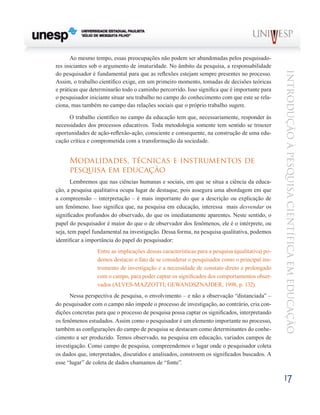 Ao mesmo tempo, essas preocupações não podem ser abandonadas pelos pesquisado-
res iniciantes sob o argumento de imaturidade. No âmbito da pesquisa, a responsabilidade




                                                                                                 Introdução à Pesquisa Científ ic a em Educação
do pesquisador é fundamental para que as reflexões estejam sempre presentes no processo.
Assim, o trabalho científico exige, em um primeiro momento, tomadas de decisões teóricas
e práticas que determinarão todo o caminho percorrido. Isso significa que é importante para
o pesquisador iniciante situar seu trabalho no campo do conhecimento com que este se rela-
ciona, mas também no campo das relações sociais que o próprio trabalho sugere.

     O trabalho científico no campo da educação tem que, necessariamente, responder às
necessidades dos processos educativos. Toda metodologia somente tem sentido se trouxer
oportunidades de ação-reflexão-ação, consciente e consequente, na construção de uma edu-
cação crítica e comprometida com a transformação da sociedade.


     Modalidades, técnicas e instrumentos de
     pesquisa em educação
       Lembremos que nas ciências humanas e sociais, em que se situa a ciência da educa-
ção, a pesquisa qualitativa ocupa lugar de destaque, pois assegura uma abordagem em que
a compreensão – interpretação – é mais importante do que a descrição ou explicação de
um fenômeno. Isso significa que, na pesquisa em educação, interessa mais desvendar os
significados profundos do observado, do que os imediatamente aparentes. Neste sentido, o
papel do pesquisador é maior do que o de observador dos fenômenos, ele é o intérprete, ou
seja, tem papel fundamental na investigação. Dessa forma, na pesquisa qualitativa, podemos
identificar a importância do papel do pesquisador:
                 Entre as implicações dessas características para a pesquisa (qualitativa) po-
                 demos destacar o fato de se considerar o pesquisador como o principal ins-
                 trumento de investigação e a necessidade de constato direto e prolongado
                 com o campo, para poder captar os significados dos comportamentos obser-
                 vados (ALVES-MAZZOTTI; GEWANDSZNAJDER, 1998, p. 132).
      Nessa perspectiva de pesquisa, o envolvimento – e não a observação “distanciada” –
do pesquisador com o campo não impede o processo de investigação, ao contrário, cria con-
dições concretas para que o processo de pesquisa possa captar os significados, interpretando
os fenômenos estudados. Assim como o pesquisador é um elemento importante no processo,
também as configurações do campo de pesquisa se destacam como determinantes do conhe-
cimento a ser produzido. Temos observado, na pesquisa em educação, variados campos de
investigação. Como campo de pesquisa, compreendemos o lugar onde o pesquisador coleta
os dados que, interpretados, discutidos e analisados, constroem os significados buscados. A
esse “lugar” de coleta de dados chamamos de “fonte”.

                                                                                                 17
 