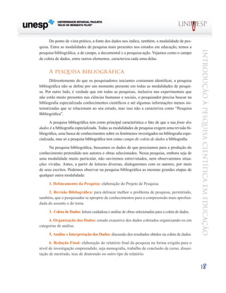 Do ponto de vista prático, a fonte dos dados nos indica, também, a modalidade de pes-
quisa. Entre as modalidades de pesquisa mais presentes nos estudos em educação, temos a




                                                                                                      Introdução à Pesquisa Científ ic a em Educação
pesquisa bibliográfica, a de campo, a documental e a pesquisa-ação. Vejamos como o campo
de coleta de dados, entre outros elementos, caracteriza cada uma delas.


      A pesquisa bibliogr áfica
      Diferentemente do que os pesquisadores iniciantes costumam identificar, a pesquisa
bibliográfica não se define por um momento presente em todas as modalidades de pesqui-
sa. Por outro lado, é verdade que em todas as pesquisas, inclusive nas experimentais que
não estão muito presentes nas ciências humanas e sociais, o pesquisador precisa buscar na
bibliografia especializada conhecimentos científicos e até algumas informações menos sis-
tematizadas que se relacionam ao seu estudo, mas isso não a caracteriza como “Pesquisa
Bibliográfica”.

       A pesquisa bibliográfica tem como principal característica o fato de que a sua fonte dos
dados é a bibliografia especializada. Todas as modalidades de pesquisa exigem uma revisão bi-
bliográfica, uma busca de conhecimentos sobre os fenômenos investigados na bibliografia espe-
cializada, mas só a pesquisa bibliográfica tem como campo de coleta de dados a bibliografia.

      Na pesquisa bibliográfica, buscamos os dados de que precisamos para a produção do
conhecimento pretendido nos autores e obras selecionados. Nessa pesquisa, embora seja de
uma modalidade muito particular, não ouviremos entrevistados, nem observaremos situa-
ções vividas. Antes, a partir de leituras diversas, dialogaremos com os autores, por meio
de seus escritos. Podemos observar na pesquisa bibliográfica as mesmas grandes etapas de
qualquer outra modalidade:

      1. Delineamento da Pesquisa: elaboração do Projeto de Pesquisa.

     2. Revisão Bibliográfica: para delinear melhor o problema de pesquisa, permitindo,
também, que o pesquisador se aproprie de conhecimentos para a compreensão mais aprofun-
dada do assunto e do tema.

      3. Coleta de Dados: leitura cuidadosa e análise de obras selecionadas para a coleta de dados.

      4. Organização dos Dados: estudo exaustivo dos dados coletados organizando-os em
categorias de análise.

      5. Análise e Interpretação dos Dados: discussão dos resultados obtidos na coleta de dados.

      6. Redação Final: elaboração do relatório final da pesquisa na forma exigida para o
nível de investigação empreendido, seja monografia, trabalho de conclusão de curso, disser-
tação de mestrado, tese de doutorado ou outro tipo de relatório.


                                                                                                      18
 