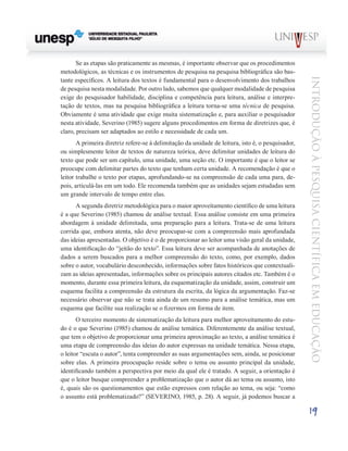 Se as etapas são praticamente as mesmas, é importante observar que os procedimentos
metodológicos, as técnicas e os instrumentos de pesquisa na pesquisa bibliográfica são bas-




                                                                                                   Introdução à Pesquisa Científ ic a em Educação
tante específicos. A leitura dos textos é fundamental para o desenvolvimento dos trabalhos
de pesquisa nesta modalidade. Por outro lado, sabemos que qualquer modalidade de pesquisa
exige do pesquisador habilidade, disciplina e competência para leitura, análise e interpre-
tação de textos, mas na pesquisa bibliográfica a leitura torna-se uma técnica de pesquisa.
Obviamente é uma atividade que exige muita sistematização e, para auxiliar o pesquisador
nesta atividade, Severino (1985) sugere alguns procedimentos em forma de diretrizes que, é
claro, precisam ser adaptados ao estilo e necessidade de cada um.
       A primeira diretriz refere-se à delimitação da unidade de leitura, isto é, o pesquisador,
ou simplesmente leitor de textos de natureza teórica, deve delimitar unidades de leitura do
texto que pode ser um capítulo, uma unidade, uma seção etc. O importante é que o leitor se
preocupe com delimitar partes do texto que tenham certa unidade. A recomendação é que o
leitor trabalhe o texto por etapas, aprofundando-se na compreensão de cada uma para, de-
pois, articulá-las em um todo. Ele recomenda também que as unidades sejam estudadas sem
um grande intervalo de tempo entre elas.
      A segunda diretriz metodológica para o maior aproveitamento científico de uma leitura
é a que Severino (1985) chamou de análise textual. Essa análise consiste em uma primeira
abordagem à unidade delimitada, uma preparação para a leitura. Trata-se de uma leitura
corrida que, embora atenta, não deve preocupar-se com a compreensão mais aprofundada
das ideias apresentadas. O objetivo é o de proporcionar ao leitor uma visão geral da unidade,
uma identificação do “jeitão do texto”. Essa leitura deve ser acompanhada de anotações de
dados a serem buscados para a melhor compreensão do texto, como, por exemplo, dados
sobre o autor, vocabulário desconhecido, informações sobre fatos históricos que contextuali-
zam as ideias apresentadas, informações sobre os principais autores citados etc. Também é o
momento, durante essa primeira leitura, da esquematização da unidade, assim, construir um
esquema facilita a compreensão da estrutura da escrita, da lógica da argumentação. Faz-se
necessário observar que não se trata ainda de um resumo para a análise temática, mas um
esquema que facilite sua realização se o fizermos em forma de item.
       O terceiro momento de sistematização da leitura para melhor aproveitamento do estu-
do é o que Severino (1985) chamou de análise temática. Diferentemente da análise textual,
que tem o objetivo de proporcionar uma primeira aproximação ao texto, a análise temática é
uma etapa de compreensão das ideias do autor expressas na unidade temática. Nessa etapa,
o leitor “escuta o autor”, tenta compreender as suas argumentações sem, ainda, se posicionar
sobre elas. A primeira preocupação reside sobre o tema ou assunto principal da unidade,
identificando também a perspectiva por meio da qual ele é tratado. A seguir, a orientação é
que o leitor busque compreender a problematização que o autor dá ao tema ou assunto, isto
é, quais são os questionamentos que estão expressos com relação ao tema, ou seja: “como
o assunto está problematizado?” (SEVERINO, 1985, p. 28). A seguir, já podemos buscar a

                                                                                                   19
 