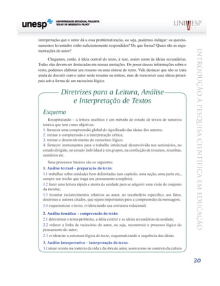 interpretação que o autor dá a essa problematização, ou seja, podemos indagar: os questio-
namentos levantados estão suficientemente respondidos? De que forma? Quais são as argu-




                                                                                                 Introdução à Pesquisa Científ ic a em Educação
mentações do autor?

       Chegamos, então, à ideia central do texto, à tese, assim como às ideias secundárias.
Todas elas devem ser destacadas em nossas anotações. De posse dessas informações sobre o
texto, podemos elaborar um resumo ou uma síntese do texto. Vale destacar que não se trata
ainda de discutir com o autor neste resumo ou síntese, mas de reescrever suas ideias princi-
pais sob a forma de um raciocínio lógico.


              Diretrizes para a Leitura, Análise
                  e Interpretação de Textos
  Esquema
      Recapitulando – a leitura analítica é um método de estudo de textos de natureza
  teórica que tem como objetivos:
  1. fornecer uma compreensão global do significado das ideias dos autores;
  2. treinar a compreensão e a interpretação crítica;
  3. treinar o desenvolvimento do raciocínio lógico;
  4. fornecer instrumentos para o trabalho intelectual desenvolvido nos seminários, no
  estudo dirigido, no estudo individual e em grupos, na confecção de resumos, resenhas,
  sumários etc.
     Seus processos básicos são os seguintes:
  1. Análise textual – preparação do texto:
  1.1 trabalhar sobre unidades bem delimitadas (um capítulo, uma seção, uma parte etc.,
  sempre um trecho que traga um pensamento completo);
  1.2 fazer uma leitura rápida e atenta da unidade para se adquirir uma visão de conjunto
  da mesma;
  1.3 levantar esclarecimentos relativos ao autor, ao vocabulário específico, aos fatos,
  doutrinas e autores citados, que sejam importantes para a compreensão da mensagem;
  1.4 esquematizar o texto, evidenciando sua estrutura redacional.
  2. Análise temática – compreensão do texto:
  2.1 determinar o tema-problema, a ideia central e as ideias secundárias da unidade;
  2.2 refazer a linha de raciocínio do autor, ou seja, reconstruir o processo lógico do
  pensamento do autor;
  2.3 evidenciar a estrutura lógica do texto, esquematizando a sequência das ideias.
  3. Análise interpretativa – interpretação do texto:
  3.1 situar o texto no contexto da vida e da obra do autor, assim como no contexto da cultura


                                                                                                 20
 