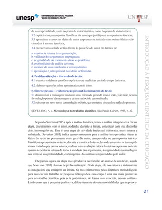 de sua especialidade, tanto do ponto de vista histórico, como do ponto de vista teórico;
   3.2 explicitar os pressupostos filosóficos do autor que justifiquem suas posturas teóricas;




                                                                                                  Introdução à Pesquisa Científ ic a em Educação
   3.3 aproximar e associar ideias do autor expressas na unidade com outras ideias rela-
   cionadas à mesma temática;
   3.4 exercer uma atitude crítica frente às posições do autor em termos de:
   a. coerência interna da argumentação;
   b. validade dos argumentos empregados;
   c. originalidade do tratamento dado ao problema;
   d. profundidade de análise do tema;
   e. alcance de suas conclusões e consequências;
   f. apreciação e juízo pessoal das ideias defendidas.
   4. Problematização – discussão do texto:
   4.1 levantar e debater questões explícitas ou implícitas em todo corpo do texto;
   4.2. debater questões afins apresentadas pelo leitor.
   5. Síntese pessoal ­ reelaboração pessoal da mensagem do texto:
                      –
   5.1 desenvolver a mensagem mediante uma retomada geral de todo o texto, por meio de uma
   formulação pessoal da mensagem e de um raciocínio personalizado;
   5.2 elaborar um novo texto, com redação própria, que contenha discussão e reflexão pessoais.

   SEVERINO, A. J. Metodologia do trabalho científico. São Paulo: Cortez, 1985, p. 32.


       Segundo Severino (1985), após a análise temática, temos a análise interpretativa. Nessa
etapa, discutiremos com o autor, podendo, durante a leitura, concordar com ele, discordar
dele, interrogá-lo etc. Essa é uma etapa de atividade intelectual elaborada, mais intensa e
sofisticada. Severino (1985) indica quatro momentos para a análise interpretativa: situar as
ideias do texto no pensamento mais geral do autor; compreender os pressupostos teórico-
filosóficos apresentados no texto; discutir a temática do texto, levando em conta os temas pró-
ximos tratados por outros autores; realizar uma avaliação crítica das ideias expressas no texto
quanto à coerência interna do texto, à validade dos argumentos, à originalidade na abordagem
dos temas e sua profundidade, e abrangência das análises empreendidas pelo autor.

      Chegamos, agora, na etapa mais produtiva do trabalho de análise de um texto, aquela
que Severino (1985) chamou de problematização. Nesta etapa, ele nos orienta a sistematizar
as indagações que emergem da leitura. Se nos orientarmos pelas diretrizes metodológicas
para realizar um trabalho de pesquisa bibliográfica, essa etapa é uma das mais produtivas
para o trabalho científico, pois nela produzimos, de forma mais concreta, nossas análises.
Lembremos que a pesquisa qualitativa, diferentemente de outras modalidades que se preocu-


                                                                                                  21
 