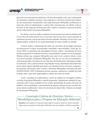 pam mais com a descrição dos fenômenos, tem uma preocupação maior com a interpretação
dos fenômenos estudados, portanto, é nessa etapa que se concretiza, de forma mais elabora-




                                                                                                   Introdução à Pesquisa Científ ic a em Educação
da, esta interpretação. O pesquisador, nessa etapa da pesquisa bibliográfica, problematiza os
temas que, direta ou indiretamente, os autores lidos trouxeram para sua reflexão. Trata-se,
portanto, de uma etapa que, de forma mais clara e objetiva, caracteriza o processo de produ-
ção de conhecimentos na pesquisa bibliográfica.

      Por último, o autor nos indica o momento de encerramento do estudo da unidade temá-
tica em forma de síntese pessoal. Faz-se necessário observar que não se trata de opiniões ou
comentários pessoais, mas de uma síntese do tema analisado e discutido, um novo texto, com
redação própria, resultado de um estudo aprofundado dos temas tratados na unidade.

       A leitura, análise e interpretação dos dados, por outro lado, são atividades específicas
em todo processo e exigem, do pesquisador, maturidade e muita disciplina. Vimos que, Se-
verino (1985), ao apresentar uma metodologia de leitura, análise e interpretação de textos
auxilia o pesquisador no momento de leitura, instrumentando-o no processo de investigação.
Podemos afirmar que a pesquisa bibliográfica tem como técnica central a leitura e como
instrumento principal o fichamento bibliográfico. Este, por sua vez, deve ter acompanhar o
estilo do pesquisador, mas alguns de seus elementos são fundamentais: informações comple-
tas sobre autor, obra e contexto histórico da produção; resumo; identificação do(s) objetivo(s),
da tese (ideia original defendida pelo autor) e do referencial teórico (conceitos, categorias e
pressupostos); informações sobre as fontes e referências bibliográficas utilizadas pelo autor
(INÁCIO-FILHO, 1995). O fichamento permite, portanto, sistematizar o trabalho de coleta
de dados sobre o qual serão empreendidas as análises dos temas em estudo.

      Assim, a produção de conhecimentos, a partir do trabalho de investigação científica
resultante da pesquisa bibliográfica, exige do pesquisador: interpretação, produção de argu-
mentações sobre o tema, resultados de seus estudos aprofundados do assunto, do tema e do
problema. Nessa modalidade, os procedimentos de pesquisa solicitam do que concorde, dis-
corde, discuta e problematize o tema à luz das ideias dos autores lidos. Vejamos um exemplo
de uma pesquisa bibliográfica:


       Construção Coletiva de Diretrizes Teórico
 Metodológicas para a Pesquisa em Educação Ambiental.
   Resumo: Este estudo teve como principal objetivo construir diretrizes teórico-metodo-
   lógicas para a pesquisa em educação ambiental, uma necessidade científica já apontada




                                                                                                   22
 