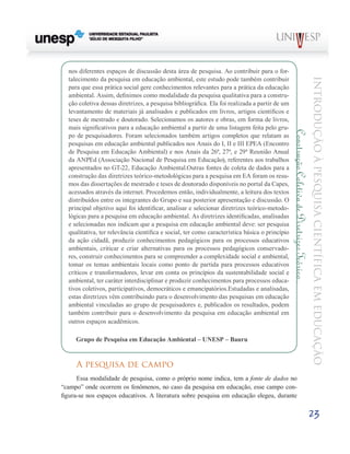 nos diferentes espaços de discussão desta área de pesquisa. Ao contribuir para o for-
  talecimento da pesquisa em educação ambiental, este estudo pode também contribuir




                                                                                                                                              Introdução à Pesquisa Científ ic a em Educação
  para que essa prática social gere conhecimentos relevantes para a prática da educação
  ambiental. Assim, definimos como modalidade da pesquisa qualitativa para a constru-
  ção coletiva dessas diretrizes, a pesquisa bibliográfica. Ela foi realizada a partir de um
  levantamento de materiais já analisados e publicados em livros, artigos científicos e
  teses de mestrado e doutorado. Selecionamos os autores e obras, em forma de livros,
  mais significativos para a educação ambiental a partir de uma listagem feita pelo gru-




                                                                                                Construção Coletiva de Diretrizes Teórico .
  po de pesquisadores. Foram selecionados também artigos completos que relatam as
  pesquisas em educação ambiental publicados nos Anais do I, II e III EPEA (Encontro
  de Pesquisa em Educação Ambiental) e nos Anais da 26ª, 27ª, e 29ª Reunião Anual
  da ANPEd (Associação Nacional de Pesquisa em Educação), referentes aos trabalhos
  apresentados no GT-22, Educação Ambiental.Outras fontes de coleta de dados para a
  construção das diretrizes teórico-metodológicas para a pesquisa em EA foram os resu-
  mos das dissertações de mestrado e teses de doutorado disponíveis no portal da Capes,
  acessados através da internet. Procedemos então, individualmente, a leitura dos textos
  distribuídos entre os integrantes do Grupo e sua posterior apresentação e discussão. O
  principal objetivo aqui foi identificar, analisar e selecionar diretrizes teórico-metodo-
  lógicas para a pesquisa em educação ambiental. As diretrizes identificadas, analisadas
  e selecionadas nos indicam que a pesquisa em educação ambiental deve: ser pesquisa
  qualitativa, ter relevância científica e social, ter como característica básica o princípio
  da ação cidadã, produzir conhecimentos pedagógicos para os processos educativos
  ambientais, criticar e criar alternativas para os processos pedagógicos conservado-
  res, construir conhecimentos para se compreender a complexidade social e ambiental,
  tomar os temas ambientais locais como ponto de partida para processos educativos
  críticos e transformadores, levar em conta os princípios da sustentabilidade social e
  ambiental, ter caráter interdisciplinar e produzir conhecimentos para processos educa-
  tivos coletivos, participativos, democráticos e emancipatórios.Estudadas e analisadas,
  estas diretrizes vêm contribuindo para o desenvolvimento das pesquisas em educação
  ambiental vinculadas ao grupo de pesquisadores e, publicados os resultados, podem
  também contribuir para o desenvolvimento da pesquisa em educação ambiental em
  outros espaços acadêmicos.

     Grupo de Pesquisa em Educação Ambiental – UNESP – Bauru


     A pesquisa de campo
      Essa modalidade de pesquisa, como o próprio nome indica, tem a fonte de dados no
“campo” onde ocorrem os fenômenos, no caso da pesquisa em educação, esse campo con-
figura-se nos espaços educativos. A literatura sobre pesquisa em educação elegeu, durante

                                                                                                                                              23
 