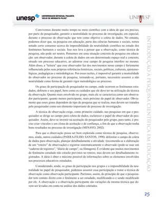 Convivemos durante muito tempo no meio científico com a ideia de que era preciso,
por parte do pesquisador, garantir a neutralidade no processo de investigação, em especial,




                                                                                                    Introdução à Pesquisa Científ ic a em Educação
durante o processo de observação que tem como objetivo a coleta de dados. No entanto,
podemos dizer que, na pesquisa em educação, parte das ciências humanas e sociais, temos
notado certo consenso acerca da impossibilidade da neutralidade científica no estudo dos
fenômenos humanos e sociais. Isso nos leva a pensar que a observação, como técnica de
pesquisa, não pode ser neutra. Pensemos em uma situação concreta da pesquisa em educa-
ção: um observador, durante a coleta de dados em um determinado espaço real e concreto,
situado um processo educativo, ao adentrar esse campo de pesquisa interfere no mesmo.
Além disso, a “leitura” que esse observador faz dos movimentos nesse campo é fortemente
influenciada pelas suas próprias referências históricas, sociais, políticas, culturais, epistemo-
lógicas, pedagógicas e metodológicas. Por essas razões, é impossível garantir a neutralidade
do observador no processo de pesquisa, tornando-se, portanto, necessário assumir a não
neutralidade como forma de garantir rigor metodológico ao processo.
      Os graus de participação do pesquisador no campo, onde ocorrem os fenômenos estu-
dados, definem o seu papel, bem como os cuidados que ele deve ter na utilização da técnica
da observação. Quanto mais envolvido no grupo, mais ele se caracteriza como um observa-
dor participante; quanto menos participante, mais próximo do papel de observador. Obvia-
mente que esses graus dependem do tipo de pesquisa que se realiza, mas devem ser tratados
pelo pesquisador como um elemento importante do processo de investigação.
      A técnica de observação exige, como primeiro cuidado, nas pesquisas em que o pes-
quisador se dirige ao campo para coleta de dados, esclarecer o papel de observador do pes-
quisador. Assim, deve-se investir na aceitação do pesquisador pelo grupo, para tanto, é pre-
ciso criar vínculos e um clima de aceitação e de confiança, a fim de que a observação tenha
bons resultados no processo de investigação (MINAYO, 2002).
      Para que a observação possa ser bem explorada como técnica de pesquisa, observe-
mos, ainda, outros cuidados (PARRA-FILHO; SANTOS, 1998): delimitar o campo de coleta
de dados para observação, planejar detalhadamente a atividade (recomenda-se a elaboração
de um “roteiro” de observação) e registrar sistematicamente o observado (pode-se usar um
“caderno de registros”, “diário de campo”, ou filmagem). É evidente que muitos movimentos
do fenômeno estudado não estarão previstos no roteiro, mas devem ser detalhadamente re-
gistrados. A ideia é obter o máximo possível de informações sobre os elementos envolvidos
nos processos educativos estudados.
      Considerando, ainda, os graus de participação nos grupos e a impossibilidade da neu-
tralidade no papel do pesquisador, podemos assumir essa participação e tratar a técnica de
observação como observação participante. Partimos, assim, do princípio de que o pesquisa-
dor tem contato direto com o fenômeno a ser estudado, modificando-o e sendo modificado
por ele. A observação e a observação participante são variações da mesma técnica que de-
vem ser levadas em conta na análise dos dados coletados.

                                                                                                    25
 