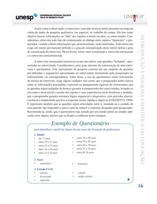Assim como a observação, a entrevista é uma das técnicas muito presentes na etapa da
coleta de dados da pesquisa qualitativa, em especial, no trabalho de campo. Ela tem como




                                                                                                Introdução à Pesquisa Científ ic a em Educação
objetivo buscar informações na “fala” dos sujeitos a serem ouvidos, os entrevistados. Con-
sideramos entrevista todo tipo de comunicação ou diálogo entre sujeitos “depoentes” e pes-
quisador, visando coletar informações que, posteriormente, serão analisadas. Toda entrevista
exige um roteiro previamente definido e o grau de sistematização deste roteiro define o grau
de estruturação da entrevista. Dessa forma, temos mais comumente a entrevista estruturada
e a entrevista semiestruturada.

      A entrevista estruturada caracteriza-se por um roteiro com questões “fechadas”, apre-
sentadas ao entrevistado. Consideramos como grau máximo de estruturação de uma entre-
vista o questionário. Este instrumento de pesquisa consiste em um conjunto de questões
pré-definidas e sequenciais apresentadas ao entrevistado diretamente pelo pesquisador ou
indiretamente via correspondência. Além disso, o uso do questionário como instrumento
da técnica de entrevista, exige alguns cuidados, tais como: que o pesquisador tenha clareza
sobre as informações pretendidas expressas no planejamento rigoroso do instrumento, que
as questões sejam redigidas de forma a garantir a compreensão dos entrevistados, levando-se
em conta o nível social e escolar dos sujeitos e suas experiências sócio-históricas e também,
que o pesquisador garanta estrutura lógica sequencial e progressiva, com precisão, clareza,
coerência e simplicidade que leve a respostas curtas, rápidas e objetivas (CHIZZOTTI, 1998).
É importante também que as questões sejam articuladas entre si, tomando-se o cuidado de
uma questão não responder a outra e nem de induzir a respostas desejadas pelo pesquisador.
Recomenda-se, ainda, que o questionário seja testado por um estudo piloto ou simples apli-
cação entre alguns sujeitos que se dispõe a colaborar nesta testagem.

                         Exemplo de Questionário
      para identificar o perfil de alunos de um curso de formação de professores:
      1. Idade:
      •	   até 17 anos                 •	   entre 36 a 40 anos
      •	   entre 18 e 21 anos          •	   entre 41 a 45 anos
      •	   entre 22 a 25 anos          •	   entre 46 a 50 anos
      •	   entre 26 a 30 anos          •	   entre 51 a 55 anos
      •	   entre 31 a 35 anos          •	   mais de 56 anos

      2. Sexo
      •	 masculino                     •	   feminino

      3. Estado Civil:
      •	    solteiro                   •	    casado
      •	    divorciado                 •	    união estável
      •	    separado

                                                                                                26
 