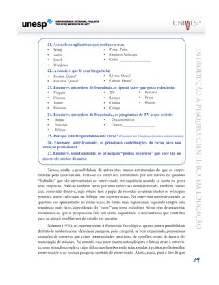 21. Assinale os aplicativos que conhece e usa:
      •	   Word                            •	   Power Point




                                                                                                   Introdução à Pesquisa Científ ic a em Educação
      •	   Acess                           •	   Explorer/Netscape
      •	   Excel                           •	   Outro _______________
      •	   Windows
      22. Assinale o que lê com frequência:
      •	   Jornais. Quais?                 •	   Livros. Quais?
      •	   Revistas. Quais?                •	   Outros. Quais?
      23. Enumere, em ordem de frequência, o tipo de lazer que gosta e desfruta:
      •	   Viagem                          •	   TV                •	   Pescaria
      •	   Cinema                          •	   Leitura           •	   Praia
      •	   Teatro                          •	   Clubes            •	   Outros
      •	   Passeios                        •	   Campo
      24. Enumere, em ordem de frequência, os programas de TV a que assiste:
      •	    Jornal                         •	    Documentários
      •	    Novelas                        •	    Outros________________
      •	    Filmes
      25. Por que está frequentando este curso? (Enumere até 5 motivos descritos sinteticamente)
      26. Enumere, sinteticamente, as principais contribuições do curso para sua
   atuação profissional
     27. Enumere, sinteticamente, os principais “pontos negativos” que você viu no
   desenvolvimento do curso

      Temos, ainda, a possibilidade de entrevistas menos estruturadas do que as empre-
endidas pelo questionário. Trata-se da entrevista estruturada por um roteiro de questões
“fechadas” que são apresentadas ao entrevistado em sequência quando se anota ou grava
suas respostas. Pode-se também optar por uma entrevista semiestuturada, também conhe-
cida como não-diretiva, cujo roteiro tem o papel de recordar ao entrevistador os principais
pontos a serem colocados no diálogo com o entrevistado. Na entrevista semiestruturada, as
questões são apresentadas ao entrevistado de forma mais espontânea, seguindo sempre uma
sequência mais livre, dependendo do “rumo” que toma o diálogo. Nesse tipo de entrevista,
recomenda-se que o pesquisador crie um clima espontâneo e descontraído que contribua
para se atingir os objetivos do estudo em questão.
      Nahoum (1976), ao escrever sobre A Entrevista Psicológica, aponta para a possibilidade
de tratá-la também como técnica de pesquisa, pois, em geral, se bem organizada, proporciona
situações de conversa que criam oportunidades para troca de opiniões, relato de fatos e de-
monstração de atitudes. No entanto, esse autor chama a atenção para o fato de criar, a entrevis-
ta, uma situação complexa cujas diferentes funções estão relacionadas à prática profissional do
entrevistador e, no caso da pesquisa, também do entrevistado. Alerta, ainda, para o fato de que,
                                                                                                   29
 