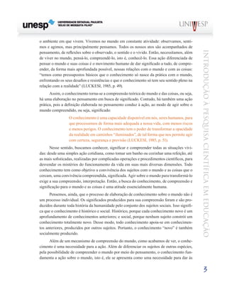 o ambiente em que vivem. Vivemos no mundo em constante atividade: observamos, senti-
mos e agimos, mas principalmente pensamos. Todos os nossos atos são acompanhados de




                                                                                                Introdução à Pesquisa Científ ic a em Educação
pensamento, de reflexões sobre o observado, o sentido e o vivido. Então, necessitamos, além
de viver no mundo, pensá-lo, compreendê-lo, isto é, conhecê-lo. Essa ação diferenciada de
pensar o mundo e suas coisas é o movimento humano de dar significado a tudo, de compre-
ender, da forma mais aprofundada possível, nossas relações com o mundo e com as coisas:
“temos como pressupostos básicos que o conhecimento só nasce da prática com o mundo,
enfrentando os seus desafios e resistências e que o conhecimento só tem seu sentido pleno na
relação com a realidade” (LUCKESI, 1985, p. 49).
      Assim, o conhecimento torna-se a compreensão teórica do mundo e das coisas, ou seja,
há uma elaboração no pensamento em busca de significado. Contudo, há também uma ação
prática, pois a definição elaborada no pensamento conduz à ação, ao modo de agir sobre o
mundo compreendido, ou seja, significado:
                 O conhecimento é uma capacidade disponível em nós, seres humanos, para
                 que processemos de forma mais adequada a nossa vida, com menos riscos
                 e menos perigos. O conhecimento tem o poder de transformar a opacidade
                 da realidade em caminhos “iluminados”, de tal forma que nos permite agir
                 com certeza, segurança e previsão (LUCKESI, 1985, p. 51).
      Nesse sentido, buscamos conhecer, significar e compreender todas as situações vivi-
das: desde uma simples ação cotidiana, como tomar um banho ou cozinhar uma refeição, até
as mais sofisticadas, realizadas por complicadas operações e procedimentos científicos, para
desvendar os mistérios do funcionamento da vida em suas mais diversas dimensões. Todo
conhecimento tem como objetivo a convivência dos sujeitos com o mundo e as coisas que o
cercam, uma convivência compreendida, significada. Agir sobre o mundo para transformá-lo
exige a sua compreensão, interpretação. Então, a busca do conhecimento, de compreensão e
significação para o mundo e as coisas é uma atitude essencialmente humana.
      Pensemos, ainda, que o processo de elaboração de conhecimento sobre o mundo não é
um processo individual. Os significados produzidos para sua compreensão foram e são pro-
duzidos durante toda história da humanidade pelo conjunto dos sujeitos sociais. Isso signifi-
ca que o conhecimento é histórico e social. Histórico, porque cada conhecimento novo é um
aprofundamento de conhecimentos anteriores; e social, porque nenhum sujeito constrói um
conhecimento totalmente novo. Desse modo, todo conhecimento apoia-se em conhecimen-
tos anteriores, produzidos por outros sujeitos. Portanto, o conhecimento “novo” é também
socialmente produzido.
      Além de um mecanismo de compreensão do mundo, como acabamos de ver, o conhe-
cimento é uma necessidade para a ação. Além de diferenciar os sujeitos de outras espécies,
pela possibilidade de compreender o mundo por meio do pensamento, o conhecimento fun-
damenta a ação sobre o mundo, isto é, ele se apresenta como uma necessidade para dar às

                                                                                                         3
 