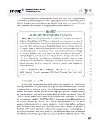 A pesquisa documental em educação, portanto, é uma “visita” que o pesquisador faz
a documentos que tenham significado para a organização da educação ou do ensino, com o




                                                                                                    Introdução à Pesquisa Científ ic a em Educação
objetivo de empreender uma análise, em geral crítica, das propostas em questão. No texto
abaixo podemos ter um exemplo de uma pesquisa documental em educação:


                            SINAES:
                 do documento original à legislação.
      RESUMO: no início do governo Lula, foi constituída a Comissão Especial de Ava-
   liação da Educação Superior (CEA) com o objetivo de elaborar uma nova proposta de
   avaliação. O texto tem como propósito discutir e apresentar a hipótese que a legislação
   que instala o Sistema Nacional de Avaliação da Educação Superior (Sinaes) é diferente
   da Proposta da CEA, apesar de serem apresentadas como interligadas. O estudo tem
   como fontes primárias os documentos: “Bases para uma nova proposta de avaliação
   da Educação Superior”, da CEA, e “Diretrizes para a avaliação das instituições de
   Educação Superior”, da Conaes, a Lei 10.861 que institui o Sinaes e a Portaria MEC
   2.051 que o regulamenta. Conclui-se que o conteúdo da proposta e da legislação são
   consequências das concepções da formação e a de controle; e que uma das causas das
   diferenças reside no fato de que no governo Lula não há consenso a qual função a ava-
   liação deve atender.

   José Carlos ROTHEN & Almiro SCHULX – UNITRI - Trabalho apresentado no
   GT-11 Política de Educação Superior da ANPEd na 28ª Reunião Anual, 2005. Publi-
   cado nos Anais.


      A pesquisa-ação
       A metodologia da pesquisa-ação articula, radicalmente, a produção de conhecimentos
com a ação educativa, isto é, por um lado, investiga, produz conhecimentos sobre a realidade
a ser estudada e, por outro e ao mesmo tempo, realiza um processo educativo para o enfren-
tamento dessa mesma realidade. Essa modalidade da pesquisa qualitativa também é conheci-
da como participante, participativa e pesquisa-ação-participante ou participativa. Trata-se de
“uma modalidade nova de conhecimento coletivo do Mundo e das condições de vida de pesso-
as, grupos e classes populares” (BRANDÃO, 1981, p. 9) ou, ainda, uma modalidade alternativa
de pesquisa qualitativa que coloca a Ciência a serviço da emancipação social. Esse tipo de
pesquisa traz desafios como: o de pesquisar e participar, e o de investigar e educar, realizando,
nesse processo educativo, a articulação radical entre teoria e prática (DEMO, 1992). Ezpeleta e
Rockwell (1989) enfatiza a dimensão política da metodologia chamando nossa atenção para a
necessidade de garantir a participação democrática dos sujeitos envolvidos. Uma das principais
características dessa metodologia de pesquisa, discutida por Gómez, Flores e Jiménez (1999),

                                                                                                    32
 