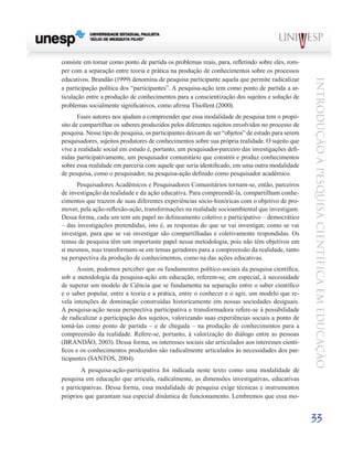 consiste em tomar como ponto de partida os problemas reais, para, refletindo sobre eles, rom-
per com a separação entre teoria e prática na produção de conhecimentos sobre os processos
educativos. Brandão (1999) denomina de pesquisa participante aquela que permite radicalizar




                                                                                                  Introdução à Pesquisa Científ ic a em Educação
a participação política dos “participantes”. A pesquisa-ação tem como ponto de partida a ar-
ticulação entre a produção de conhecimentos para a conscientização dos sujeitos e solução de
problemas socialmente significativos, como afirma Thiollent (2000).
       Esses autores nos ajudam a compreender que essa modalidade de pesquisa tem o propó-
sito de compartilhar os saberes produzidos pelos diferentes sujeitos envolvidos no processo de
pesquisa. Nesse tipo de pesquisa, os participantes deixam de ser “objetos” de estudo para serem
pesquisadores, sujeitos produtores de conhecimentos sobre sua própria realidade. O sujeito que
vive a realidade social em estudo é, portanto, um pesquisador-parceiro das investigações defi-
nidas participativamente, um pesquisador comunitário que constrói e produz conhecimentos
sobre essa realidade em parceria com aquele que seria identificado, em uma outra modalidade
de pesquisa, como o pesquisador, na pesquisa-ação definido como pesquisador acadêmico.
      Pesquisadores Acadêmicos e Pesquisadores Comunitários tornam-se, então, parceiros
de investigação da realidade e da ação educativa. Para compreendê-la, compartilham conhe-
cimentos que trazem de suas diferentes experiências sócio-históricas com o objetivo de pro-
mover, pela ação-reflexão-ação, transformações na realidade socioambiental que investigam.
Dessa forma, cada um tem um papel no delineamento coletivo e participativo – democrático
– das investigações pretendidas, isto é, as respostas do que se vai investigar, como se vai
investigar, para que se vai investigar são compartilhadas e coletivamente respondidas. Os
temas de pesquisa têm um importante papel nessa metodologia, pois não têm objetivos em
si mesmos, mas transformam-se em temas geradores para a compreensão da realidade, tanto
na perspectiva da produção de conhecimentos, como na das ações educativas.
      Assim, podemos perceber que os fundamentos político-sociais da pesquisa científica,
sob a metodologia da pesquisa-ação em educação, referem-se, em especial, à necessidade
de superar um modelo de Ciência que se fundamenta na separação entre o saber científico
e o saber popular, entre a teoria e a prática, entre o conhecer e o agir, um modelo que re-
vela intenções de dominação construídas historicamente em nossas sociedades desiguais.
A pesquisa-ação nessa perspectiva participativa e transformadora refere-se à possibilidade
de radicalizar a participação dos sujeitos, valorizando suas experiências sociais a ponto de
tomá-las como ponto de partida – e de chegada – na produção de conhecimentos para a
compreensão da realidade. Refere-se, portanto, à valorização do diálogo entre as pessoas
(BRANDÃO, 2003). Dessa forma, os interesses sociais são articulados aos interesses cientí-
ficos e os conhecimentos produzidos são radicalmente articulados às necessidades dos par-
ticipantes (SANTOS, 2004).
      	 A pesquisa-ação-participativa foi indicada neste texto como uma modalidade de
pesquisa em educação que articula, radicalmente, as dimensões investigativas, educativas
e participativas. Dessa forma, essa modalidade de pesquisa exige técnicas e instrumentos
próprios que garantam sua especial dinâmica de funcionamento. Lembremos que essa mo-


                                                                                                  33
 