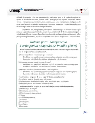 dalidade de pesquisa exige que todas as ações realizadas, tanto as de caráter investigativo,
quanto as de caráter educativo, contem com a participação dos sujeitos envolvidos. Dessa




                                                                                               Introdução à Pesquisa Científ ic a em Educação
forma, o planejamento participativo, também conhecido como planejamento dialógico ou até
como planejamento estratégico, apresenta-se como uma importante e produtiva técnica para
os estudos por meio da pesquisa-ação-participativa.
      	 Entendemos por planejamento participativo uma estratégia de trabalho coletivo que
parte da necessidade da participação dos envolvidos na tomada de decisões conjuntas para a
solução de problemas comuns. Paulo Freire, embora não tenha escrito especificamente sobre
planejamento participativo, é o maior inspirador desta técnica de pesquisa e ação educativa.


            Roteiro para Planejamento
     Participativo adaptado de Padilha (2001)
  1. Construção coletiva dos fundamentos teóricos como referencial para a constru-
  ção do projeto: o “marco referencial”.
  a) Como entendemos o mundo em que vivemos?
     •	 Desdobrar esta questão em perguntas específicas adaptadas aos diferentes grupos.
     •	 Respostas individuais discutidas e selecionadas coletivamente.
  b) Como queremos o mundo em que vivemos?
     •	 Desdobrar esta questão em perguntas específicas adaptadas aos diferentes grupos.
     •	 Respostas individuais discutidas e selecionadas coletivamente.
  c) Qual é a educação (ensino, escola etc.) que desejamos?
     •	 Desdobrar esta questão em perguntas específicas adaptadas aos diferentes grupos.
     •	 Respostas individuais discutidas e selecionadas coletivamente.
  Construindo a proposta de ação a partir do marco referencial
  a) Avaliação geral da situação a ser enfrentada.
  b) Levantamento detalhado de dados sobre a realidade a ser modificada.
  c) Programação das atividades a serem realizadas.
  Estrutura básica do Projeto de ação-intervenção construído coletivamente
  a) Identificação do Projeto.
  b) Histórico e Justificativas.
  c) Objetivos gerais e específicos.
  d) Metas.
  e) Atividades propostas.
  f) Recursos.
  g) Cronograma.
  h) Avaliação.
  i) Conclusão.


                                                                                               34
 