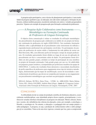 A pesquisa-ação-participativa, com a técnica de planejamento participativo, é uma moda-
lidade da pesquisa qualitativa que, na educação, tem sido muito usada para a formação de pro-
fessores, embora também possamos encontrá-la realizada com outros e variados pesquisadores




                                                                                                Introdução à Pesquisa Científ ic a em Educação
parceiros. Vejamos um exemplo de pesquisa-ação para formação continuada de professores:	


           A Pesquisa-Ação Colaborativa como Instrumento
               Metodológico na Formação Continuada
               de Professores de Línguas Estrangeiras.
       O objetivo desta comunicação é relatar os resultados da utilização metodológica
   dos procedimentos da pesquisa-ação colaborativa no âmbito de um projeto de forma-
   ção continuada de professores de inglês (EDUCONLE). Tais resultados iluminarão
   reflexões sobre a aplicabilidade de tal procedimento como instrumento de reflexão e
   engrandecimento profissional dos participantes envolvidos. Os participantes da pes-
   quisa são professores do ensino médio e fundamental da rede pública de ensino em
   Belo Horizonte, MG, com diferentes perfis de formação e tempo de atuação profissio-
   nais. Os resultados apresentados foram obtidos ao longo de um ano de aplicação do
   procedimento em foco e concomitante coleta de dados. Os participantes foram divi-
   didos em dois grandes grupos, atrelados ao tempo de participação de seus membros
   no projeto de formação continuada. Cada grande grupo, por sua vez, foi subdividido
   em pequenos grupos temáticos, acompanhados por professores membros da equipe do
   EDUCONLE. A análise dos resultados finais demonstra a necessidade classificatória
   de perfis específicos de professores para engajamento nesse tipo de iniciativa metodo-
   lógica, demonstrando que há etapas de sensibilização, acesso de necessidades e auto-
   conhecimento do professor, que devem ser cumpridas previamente ao seu engajamento
   em procedimentos metodológicos que suscitam sua participação voluntária.

   MELLO, Heliana; DUTRA, Deise Prina – UFMG. In: ABRAHÃO, Maria Helena
   Vieira; GIL, Gloria; RAUBER, Andréia Shurt (Orgs.). Anais do I Congresso Latino-
   Americano sobre Formação de Professores de Línguas. Florianópolis, UFSC, 2007.


      Conclusão
       As dificuldades de dar ao campo de produção científica do fenômeno educativo, essen-
cialmente multidisciplinar, uma identidade própria dizem respeito, principalmente, à exis-
tência de variadas interfaces disciplinares na pesquisa em educação. Muitas ciências, huma-
nas e sociais, são subsidiárias das ciências da educação, como, por exemplo, a psicologia, a
filosofia, a sociologia etc. No entanto, a educação e a pedagogia têm um campo próprio: o
saber pedagógico. A pesquisa, ou seja, a produção de conhecimentos sobre o saber pedagó-
gico já se consolidou. Trata-se de uma área vigorosa e atuante que traz, para a compreensão

                                                                                                36
 