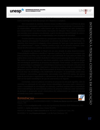 do fenômeno educacional, grande contribuição. No entanto, não podemos esperar consensos
teórico-metológicos nesta área porque ela é dinâmica e complexa.




                                                                                                             Introdução à Pesquisa Científ ic a em Educação
      Sem necessidade de consenso, fazemos nossas escolhas teóricas e o confronto de ideias
e posições traz crescimento e aprofundamento ao conhecimento produzido. Conscientes des-
sa complexidade, produzimos conhecimentos que vão se constituir em saber pedagógico,
pois comprometidos com determinadas concepções de educação. Nesse sentido, pensemos
nos caminhos para a pesquisa em educação, a partir da ideia da impossibilidade de constru-
ções metodológicas neutras, mas comprometidas com um projeto de sociedade.
      O treino científico que caracteriza o pesquisador mais maduro não pode levá-lo a aban-
donar algumas preocupações fundamentais no processo de produção de conhecimento. Ao
contrário, deve exercitá-lo à indagação crítica constante de “para que e para quem produzi-
mos conhecimentos?”. Assim, o trabalho científico exige, em um primeiro momento, toma-
das de decisões teóricas e práticas que determinarão todo o caminho percorrido.
      A pesquisa em educação no Brasil está em uma situação de pleno desenvolvimento.
Nossa produção acadêmica e científica é vigorosa e profícua. Isto nos leva a reconhecer que
temos já muitas escolhas, mas com elas vem a responsabilidade de fazer desta atividade uma
prática séria e criativa no sentido de produzir conhecimentos para uma tão rica e diversa área.
São muitos os caminhos possíveis, mas temos assistido a uma tendência geral: a de abrigar
nas metodologias qualitativas as pesquisas em educação. Nesse sentido, os aspectos políti-
cos, epistemológicos, pedagógicos e metodológicos da pesquisa em educação estão presentes
em nossas escolhas. Entre tão importantes e necessárias escolhas, estão as modalidades de
pesquisa a serem empregadas. Não há necessidade de fecharmos nossos trabalhos numa “ca-
misa de força” da metodologia e das modalidades de pesquisa. As modalidades, assim como
as técnicas e instrumentos, apresentadas, selecionadas entre MUITAS outras, são apenas
ponto de partida para a organização e o delineamento do estudo de cada um, constituindo-se
mais em um apoio metodológico do que em uma receita a ser seguida.
                                                                                                            Saiba Mais
      Concluindo, construir práticas inovadoras de pesquisa em educação significa, além de
contribuir na construção de um campo teórico-metodológico necessário para o desenvolvi-                    Saiba Mais
mento e consolidação da investigação em educação, contribuir também para a consolidação
teórico-metodológica da reestruturação política da pesquisa acadêmica como instrumento
de produção e apropriação social e democrática dos conhecimentos na construção de uma
sociedade mais justa e democrática.

Referências
ALVES-MAZZOTTI, A. J. & GEWANDSZNAJDER, F. O Método nas ciências naturais e sociais. São Paulo:
Pioneira, 1998.
ANGEL, J. B. La investigación-acción: un reto para el professorado. Barcelona: INDE Publicaciones, 2000.
BARDIN, L. Análise de conteúdo. Lisboa: Edições 70, [1997].
BERMAN, M. Tudo que é sólido desmancha no ar. São Paulo: Companhia das Letras, 1986.
BRANDÃO, C. R. (org) Pesquisa participante. 3. ed, São Paulo: Brasiliense, 1981.


                                                                                                           37
 