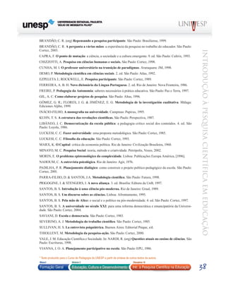 BRANDÃO, C. R. (org) Repensando a pesquisa participante. São Paulo: Brasiliense, 1999.
BRANDÃO, C. R. A pergunta a várias mãos: a experiência da pesquisa no trabalho do educador. São Paulo:
Cortez, 2003.




                                                                                                                         Introdução à Pesquisa Científ ic a em Educação
CAPRA, F. O ponto de mutação: a ciência, a sociedade e a cultura emergente. 9. ed. São Paulo: Cultrix, 1993.
CHIZZOTTI, A. Pesquisa em ciências humanas e sociais. São Paulo: Cortez, 1998.
CUNHA, M. I. O professor universitário na transição de paradigmas. Araraquara: JM, 1998.
DEMO, P. Metodologia científica em ciências sociais. 2. ed. São Paulo: Atlas, 1992.
Ezpeleta J.; Rockwell, E. Pesquisa participante. São Paulo: Cortez, 1989.
FERREIRA, A. B. H. Novo dicionário da Língua Portuguesa. 2. ed. Rio de Janeiro: Nova Fronteira, 1986.
FREIRE, P. Pedagogia da Autonomia: saberes necessários à prática educativa. São Paulo: Paz e Terra, 1997.
GIL, A. C. Como elaborar projetos de pesquisa. São Paulo: Altas, 1996.
GÓMEZ, G. R.; FLORES, J. G. & JIMÉNEZ, E. G. Metodología de la investigación cualitativa. Málaga:
Ediciones Aljibe, 1999.
INÁCIO-FILHO, A monografia na universidade. Campinas: Papirus, 1995.
KUHN, T. S. A estrutura das revoluções científicas. São Paulo: Perspectiva, 1987.
LIBÂNEO, J. C. Democratização da escola pública: a pedagogia crítico social dos conteúdos. 4. ed. São
Paulo: Loyola, 1986.
LUCKESI, C. C. Fazer universidade: uma proposta metodológica. São Paulo: Cortez, 1985.
LUCKESI, C. C. Filosofia da educação. São Paulo: Cortez, 1993.
MARX, K. O Capital: crítica da economia política. Rio de Janeiro: Civilização Brasileira, 1968.
MINAYO, M. C. Pesquisa Social: teoria, método e criatividade. Petrópolis, Vozes, 2002.
MORIN, E. O problema epistemológico da complexidade. Lisboa: Publicações Europa América, [1996].
NAHOUM, C. A entrevista psicológica. Rio de Janeiro: Agir, 1976.
PADILHA, P. R. Planejamento dialógico: como construir o projeto político-pedagógico da escola. São Paulo:
Cortez, 2001.
PARRA-FILHO, D. & SANTOS, J.A. Metodologia científica. São Paulo: Futura, 1998.
PRIGOGINE, I. & STENGERS, I. A nova aliança. 3. ed. Brasília: Editora da UnB, 1997.
SANTOS, B. S. Introdução à uma ciência pós-moderna. Rio de Janeiro: Graal, 1989.
SANTOS, B. S. Um discurso sobre as ciências. Lisboa: Afrontamento, 1995.
SANTOS, B. S. Pela mão de Alice: o social e o político na pós-modernidade. 4. ed. São Paulo: Cortez, 1997.
SANTOS, B. S. A universidade no século XXI: para uma reforma democrática e emancipatória da Universi-
dade. São Paulo: Cortez, 2004.
SAVIANI, D. Escola e democracia. São Paulo: Cortez, 1983.
SEVERINO, A. J. Metodologia do trabalho científico. São Paulo: Cortez, 1985.
SULLIVAN, H. S. La entrevista psiquiátrica. Buenos Aires: Editorial Psique, s/d.
THIOLLENT, M. Metodologia da pesquisa-ação. São Paulo: Cortez, 2000.
VALE, J. M. Educação Científica e Sociedade. In: NARDI, R. (org) Questões atuais no ensino de ciências. São
Paulo: Escrituras, 1998.
VIANNA, I. O. A. Planejamento participativo na escola. São Paulo: EPU, 1986.

* Texto produzido para o Curso de Pedagogia da UNESP a partir de síntese de outros textos da autora.
Bloco1                     Módulo 2                                             Disciplina 10

Formação Geral             Educação, Cultura e Desenvolvimento                 Intr. à Pesquisa Científica na Educação   38
 