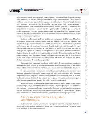 ações humanas uma de suas principais características, a intencionalidade. Se a ação humana
sobre o mundo e as coisas é uma ação intencional, dirigir conscientemente a ação significa




                                                                                                Introdução à Pesquisa Científ ic a em Educação
conhecer, compreender, seus múltiplos aspectos. O conhecimento “ilumina” a ação humana
sobre o mundo e as coisas, é a luz do caminho a ser percorrido. Agir e sentir pensando e
compreendendo é uma característica essencialmente humana, portanto, é impossível nos
relacionarmos com o mundo sem um “ajuste” cognitivo sobre a realidade que nos cerca, isto
é, não conseguimos viver sem compreender o mundo que nos rodeia. Esse “ajuste cognitivo”
advém da busca pelo conhecimento, pelos instrumentos necessários para dar direção às nos-
sas ações, para nos dar segurança.
       Assim, o conhecimento pode ser também um instrumento de libertação. Mas, lem-
bremos que, assim como o conhecimento pode ser libertador, ele pode ser opressor. Isso
significa dizer que o conhecimento não é neutro, que não existe a possibilidade de produzir
conhecimento que não seja intencionalmente dirigido à opressão ou à libertação. Se o co-
nhecimento é um construto humano, se ele é histórico e social, ele pode estar a serviço da
libertação dos sujeitos ou a serviço de sua opressão, de seu controle. Somente quando o co-
nhecimento atua de acordo com as necessidades e vontades de todos os sujeitos envolvidos
em seu processo, ele é libertador. Quando o conhecimento atua a serviço de determinados
grupos, com o objetivo de defender seus interesses em detrimento dos interesses dos outros,
ele é um instrumento de controle, de opressão.
       O conhecimento, portanto, é uma forma teórico-prática de compreensão do mundo, dos
homens e das coisas. Trata-se de um instrumento para o entendimento das relações dos sujeitos
entre si e deles com o ambiente em que vivem, em variadas, múltiplas e detalhadas dimensões.
      Se o conhecimento é o instrumento central da concretização dos seres humanos como
humanos, pois os instrumentaliza para pensar e agir mais conscientemente sobre o mundo,
sua prática social, a pesquisa, é uma atividade complexa que se realiza em todos os momen-
tos da vida humana. Isso nos leva a concluir que pesquisar é produzir conhecimentos para a
ação. Portanto, pesquisamos sempre, sistemática ou assistematicamente.
      No entanto, nossa atividade como educadores, em que o conhecimento ocupa um pa-
pel de destaque, exige que tratemos do conhecimento – e de sua produção – de forma mais
sistematizada. No mundo acadêmico, em particular, dedicamo-nos a uma prática de pesquisa
bastante sistematizada, mais organizada, com objetivo de produzir conhecimentos elabora-
dos e sistematizados, conhecimento científico, ao alcance de todos os pesquisadores.

      A pesquisa qualitativa e a questão
      metodológica
       As pesquisas em educação, assim como as pesquisas nas áreas das ciências humanas e
sociais, são essencialmente qualitativas. Mas o que é pesquisa qualitativa? No que ou como
ela se distingue da pesquisa quantitativa?

                                                                                                     4
 