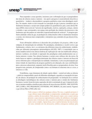 Para responder a essas questões, iniciemos com a afirmação de que os pesquisadores
das áreas de ciências exatas e naturais – nas quais a pesquisa é essencialmente descritiva e




                                                                                                 Introdução à Pesquisa Científ ic a em Educação
quantitativa – tendem a desconsiderar a pesquisa qualitativa como uma abordagem cientí-
fica. No entanto, muito se tem avançado na concepção de que é preciso considerar que os
fenômenos humanos e sociais nem sempre podem ser quantificáveis, pois, como afirma Mi-
nayo (2002), trata-se de um “universo de significados, motivos, aspirações, crenças, valores
e atitudes, o que corresponde a um espaço mais profundo das relações dos processos e dos
fenômenos que não podem ser reduzidos à operacionalização de variáveis”. A pesquisa qua-
litativa defende a ideia de que, na produção de conhecimentos sobre os fenômenos humanos
e sociais, nos interessa mais compreender e interpretar seus conteúdos do que descrevê-los,
explicá-los.

      Essas afirmações referem-se à discussão dos paradigmas da pesquisa, sobre os pa-
radigmas de interpretação da realidade. Por paradigma, entendemos o modelo teórico que
fundamenta a ciência, isto é, as estruturas das diferentes áreas de conhecimento, estabele-
cidas por diferentes pressupostos epistemológicos (KUHN, 1987). A insatisfação com os
atuais modelos teóricos da ciência moderna de explicação da vida tem mobilizado esforços,
teóricos e práticos, em direção à superação dos paradigmas ainda predominantes nas ci-
ências naturais e exatas. Nas ciências humanas e sociais esses esforços não são novos, há
muito busca-se superar o paradigma dominante das ciências exatas e naturais em busca de
novos referentes para a interpretação da realidade. Justamente, é com essa preocupação que
temos tratado da importância da pesquisa qualitativa em educação, das suas contribuições
para o processo educacional, enquanto tarefa filosófica para os pesquisadores da área. Essa
pesquisa trata, portanto, de compreender como o ser humano se relaciona com as coisas, a
natureza e a vida.

      O problema, a que chamamos de relação sujeito-objeto – central em todas as ciências
–, pode ser compreendido a partir de diferentes abordagens, segundo as concepções de mun-
do, de ciência e de produção de conhecimentos do pesquisador. As limitações de se utilizar
as abordagens metodológicas das ciências exatas e naturais para o estudo dos fenômenos
humanos e sociais foram há muito superadas devido à constatação de que é impossível utili-
zar os mesmos modelos científicos para ciências de áreas diversas (MARX, 1968; SANTOS,
1997; CAPRA, 1993; PRIGOGINE; STENGERS, 1997; MORIN, s/d, entre outros). Vejamos
o que afirma Marx (1968) sobre isto:
                 Todo começo é difícil em qualquer ciência. Por isso, o capítulo primeiro é
                 o que oferece maior dificuldade à compreensão, notadamente a seção que
                 contém a análise da mercadoria. Nele procurei expor, com a maior clareza
                 possível, o que concerne especialmente à análise da substância e da magni-
                 tude do valor. A forma do valor, a qual tem no dinheiro sua figura acabada, é
                 muito vazia e simples. Apesar disso, tem o espírito humano, há mais de dois
                 mil anos, tentando em vão devassá-la, embora conseguisse analisar, pelo

                                                                                                         5
 