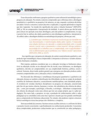 Essas discussões reafirmam a pesquisa qualitativa como referencial metodológico para a
pesquisa em educação. No entanto, é preciso compreender que a diferença entre a abordagem




                                                                                                 Introdução à Pesquisa Científ ic a em Educação
quantitativa e a qualitativa na pesquisa é de natureza, ou seja, enquanto a primeira dá ênfase
aos dados visíveis e concretos a serem descritos e explicados, a segunda aprofunda-se naquilo
que não é aparente, “no mundo dos significados das ações e relações humanas” (MINAYO,
2002, p. 10), na compreensão e interpretação da realidade. A autora afirma que não há razão
para colocar em oposição essas duas abordagens, pois elas podem se complementar, ou seja,
é possível dar às análises dos dados quantitativos uma abordagem qualitativa, interpretativa.
Ao refletir sobre a abordagem dialética na metodologia de pesquisa, afirma que esta:
                  [...] considera que o fenômeno ou processo social tem que ser entendido nas
                  suas determinações e transformações dadas pelos sujeitos. Compreende
                  uma relação intrínseca de oposição e complementaridade entre o mundo
                  natural e social, entre o pensamento e a base material. Advoga também a
                  necessidade de se trabalhar com a complexidade, com a especificidade e
                  com as diferenciações que os problemas e/ou “objetos sociais” apresentam
                  (MINAYO, 2002, p. 24-25).
      	 Isso significa que a pesquisa em educação, de caráter essencialmente qualitativo, sem
perda do rigor metodológico, busca compreender e interpretar os diversos e variados elemen-
tos dos fenômenos estudados.
      Pelo exposto, podemos considerar que, se a educação investiga os fenômenos educa-
tivos na educação escolar ou na educação fora da escola, esses fenômenos, na abordagem
qualitativa, deverão ser compreendidos em sua complexidade histórica, política, social e
cultural. Somente, desse modo, podem garantir que a pesquisa em educação produza conhe-
cimentos comprometidos com a educação crítica e transformadora.
       Na discussão das diferenças e semelhanças da pesquisa quantitativa e qualitativa em
educação, destaca-se também a identificação das dificuldades em dar ao campo de produção
científica do fenômeno educativo, essencialmente multidisciplinar, uma identidade própria.
A existência de variadas interfaces disciplinares na pesquisa em educação, caracterizada
pelo fato de que muitas ciências, humanas e sociais, são subsidiárias das ciências da educa-
ção, – como, por exemplo, a psicologia, a filosofia, a sociologia – dificultam a compreensão
das ciências da educação como uma ciência que tem um campo próprio, que é o saber pe-
dagógico. Por outro lado, a pesquisa, ou seja, a produção de conhecimentos sobre o saber
pedagógico já se consolidou como uma área vigorosa e atuante que traz grande contribuição
para a compreensão do fenômeno educacional. No entanto, não podemos esperar consensos
teórico-metológicos nessa área porque ela é dinâmica e complexa.
      Sem necessidade de consenso, fazemos nossas escolhas teóricas e o confronto de ideias
e posições trazem crescimento e aprofundamento no conhecimento produzido. Conscientes
dessa complexidade, produzimos conhecimentos que se constituirão em saber pedagógico,


                                                                                                         7
 