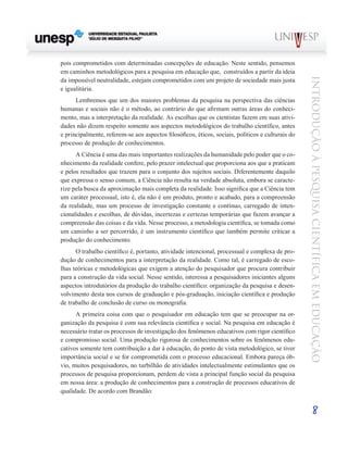 pois comprometidos com determinadas concepções de educação. Neste sentido, pensemos
em caminhos metodológicos para a pesquisa em educação que, construídos a partir da ideia




                                                                                                   Introdução à Pesquisa Científ ic a em Educação
da impossível neutralidade, estejam comprometidos com um projeto de sociedade mais justa
e igualitária.
      Lembremos que um dos maiores problemas da pesquisa na perspectiva das ciências
humanas e sociais não é o método, ao contrário do que afirmam outras áreas do conheci-
mento, mas a interpretação da realidade. As escolhas que os cientistas fazem em suas ativi-
dades não dizem respeito somente aos aspectos metodológicos do trabalho científico, antes
e principalmente, referem-se aos aspectos filosóficos, éticos, sociais, políticos e culturais do
processo de produção de conhecimentos.
      A Ciência é uma das mais importantes realizações da humanidade pelo poder que o co-
nhecimento da realidade confere, pelo prazer intelectual que proporciona aos que a praticam
e pelos resultados que trazem para o conjunto dos sujeitos sociais. Diferentemente daquilo
que expressa o senso comum, a Ciência não resulta na verdade absoluta, embora se caracte-
rize pela busca da aproximação mais completa da realidade. Isso significa que a Ciência tem
um caráter processual, isto é, ela não é um produto, pronto e acabado, para a compreensão
da realidade, mas um processo de investigação constante e contínuo, carregado de inten-
cionalidades e escolhas, de dúvidas, incertezas e certezas temporárias que fazem avançar a
compreensão das coisas e da vida. Nesse processo, a metodologia científica, se tomada como
um caminho a ser percorrido, é um instrumento científico que também permite criticar a
produção do conhecimento.
      O trabalho científico é, portanto, atividade intencional, processual e complexa de pro-
dução de conhecimentos para a interpretação da realidade. Como tal, é carregado de esco-
lhas teóricas e metodológicas que exigem a atenção do pesquisador que procura contribuir
para a construção da vida social. Nesse sentido, interessa a pesquisadores iniciantes alguns
aspectos introdutórios da produção do trabalho científico: organização da pesquisa e desen-
volvimento desta nos cursos de graduação e pós-graduação, iniciação científica e produção
de trabalho de conclusão de curso ou monografia.
      A primeira coisa com que o pesquisador em educação tem que se preocupar na or-
ganização da pesquisa é com sua relevância científica e social. Na pesquisa em educação é
necessário tratar os processos de investigação dos fenômenos educativos com rigor científico
e compromisso social. Uma produção rigorosa de conhecimentos sobre os fenômenos edu-
cativos somente tem contribuição a dar à educação, do ponto de vista metodológico, se tiver
importância social e se for comprometida com o processo educacional. Embora pareça ób-
vio, muitos pesquisadores, no turbilhão de atividades intelectualmente estimulantes que os
processos de pesquisa proporcionam, perdem de vista a principal função social da pesquisa
em nossa área: a produção de conhecimentos para a construção de processos educativos de
qualidade. De acordo com Brandão:


                                                                                                            8
 