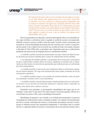 Por toda parte há sinais cada vez mais evidentes de que alguma coisa de-
                  via ser feita. Quanto mais rigorosos para com a sua ciência, tanto mais
                  os cientistas conscientes coçavam na cabeça perguntas inquietantes que




                                                                                                    Introdução à Pesquisa Científ ic a em Educação
                  se começa ou continua a ter depois que a pesquisa afinal foi feita e tudo
                  parece, em teoria, tão perfeito. Para o quê serve o conhecimento social que
                  a minha ciência acumula com a participação do meu trabalho? Para quem,
                  afinal? Para que usos e em nome de quem, de que poderes sobre mim e
                  sobre aqueles a respeito de quem o que eu conheço, diz alguma coisa?
                  (BRANDÃO, 1981, p. 10).
       Para os pesquisadores em educação, a primeira preocupação refere-se à articulação en-
tre o rigor científico e a relevância social, a segunda, à escolha do assunto a ser pesquisado.
Definido o assunto, é preciso escolher o tema do estudo. Assunto e tema se relacionam, mas
do ponto de vista da metodologia de pesquisa não são a mesma coisa: o tema é a especifica-
ção do assunto. Com o objetivo de nos auxiliar nas escolhas do tema e do assunto, tomemos
a descrição de Vale (1998) sobre os princípios mais importantes para que o conhecimento
produzido num processo de investigação possa ser considerado científico:
      a) o trabalho científico necessita da caracterização com rigor e clareza do objeto de estu-
do, de forma que ele possa contribuir para o avanço do conhecimento da área estudada;
      b) na realização do trabalho científico, o pesquisador deve atentar para o pressuposto
de que o conhecimento científico difere de crenças, sabedorias ou opiniões, pois se funda-
menta nas observações e/ou descobertas apresentadas que também possam ser confirmadas
por outros pesquisadores;
      c) o trabalho científico é mais do que uma coletânea de dados ou informações agrupa-
dos de maneira aleatória. Ele exige uma sistematização desses dados resultantes do uso de
instrumentos específicos;
     d) o trabalho científico requer o uso científico de conceitos abstratos, assim, ele parte
de constatações existentes rumo a novas descobertas;
      e) o trabalho científico articula dialeticamente a fundamentação teórica aos instrumen-
tos técnicos em um processo de construção intelectual e material criativa, realizando, na
prática, uma síntese entre a ciência e a técnica.
      Garantidos esses princípios, as preocupações metodológicas têm agora que ser en-
frentadas. Como fazer? O que fazer? Por onde começar? Essas preocupações referem-se à
metodologia da pesquisa. Mas o que é metodologia de pesquisa?

      Metodologia de pesquisa é um caminho a ser trilhado pelo pesquisador no processo
de produção de conhecimentos sobre a realidade estudada. Um conjunto de procedimentos
que não se resume à utilização das técnicas e instrumentos de pesquisa, mas que as inclui,
porque as reflexões teóricas têm importância fundamental. A articulação entre os estudos
teóricos e a aplicação prática de técnicas e instrumentos deve estar presente durante todo o

                                                                                                            9
 