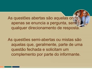 As questões abertas são aquelas onde
 apenas se enuncia a pergunta, sem
 qualquer direcionamento de resposta.

As questões semi-abertas ou mistas são
 aquelas que, geralmente, parte de uma
 questão fechada e solicitam um
 complemento por parte do informante.
 
