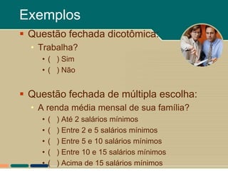 Exemplos
 Questão fechada dicotômica:
  • Trabalha?
    • ( ) Sim
    • ( ) Não


 Questão fechada de múltipla escolha:
  • A renda média mensal de sua família?
    •   (   ) Até 2 salários mínimos
    •   (   ) Entre 2 e 5 salários mínimos
    •   (   ) Entre 5 e 10 salários mínimos
    •   (   ) Entre 10 e 15 salários mínimos
    •   (   ) Acima de 15 salários mínimos
 