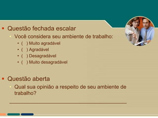  Questão fechada escalar
  • Você considera seu ambiente de trabalho:
     •   (   ) Muito agradável
     •   (   ) Agradável
     •   (   ) Desagradável
     •   (   ) Muito desagradável


 Questão aberta
  • Qual sua opinião a respeito de seu ambiente de
    trabalho?
  ________________________________________
 