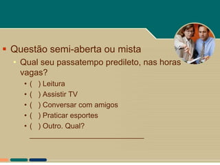  Questão semi-aberta ou mista
  • Qual seu passatempo predileto, nas horas
    vagas?
    •   ( ) Leitura
    •   ( ) Assistir TV
    •   ( ) Conversar com amigos
    •   ( ) Praticar esportes
    •   ( ) Outro. Qual?
        ____________________________
 