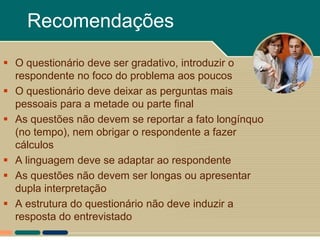 Recomendações
 O questionário deve ser gradativo, introduzir o
  respondente no foco do problema aos poucos
 O questionário deve deixar as perguntas mais
  pessoais para a metade ou parte final
 As questões não devem se reportar a fato longínquo
  (no tempo), nem obrigar o respondente a fazer
  cálculos
 A linguagem deve se adaptar ao respondente
 As questões não devem ser longas ou apresentar
  dupla interpretação
 A estrutura do questionário não deve induzir a
  resposta do entrevistado
 