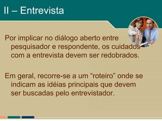 II – Entrevista

Por implicar no diálogo aberto entre
 pesquisador e respondente, os cuidados
 com a entrevista devem ser redobrados.

Em geral, recorre-se a um “roteiro” onde se
 indicam as idéias principais que devem
 ser buscadas pelo entrevistador.
 
