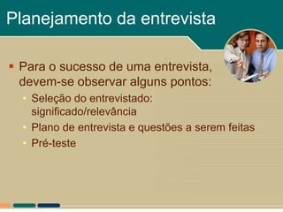 Planejamento da entrevista

 Para o sucesso de uma entrevista,
  devem-se observar alguns pontos:
  • Seleção do entrevistado:
    significado/relevância
  • Plano de entrevista e questões a serem feitas
  • Pré-teste
 